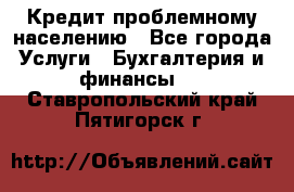 Кредит проблемному населению - Все города Услуги » Бухгалтерия и финансы   . Ставропольский край,Пятигорск г.